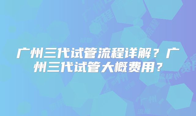 广州三代试管流程详解？广州三代试管大概费用？