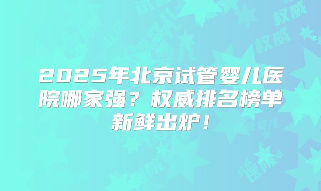 2025年北京试管婴儿医院哪家强？权威排名榜单新鲜出炉！