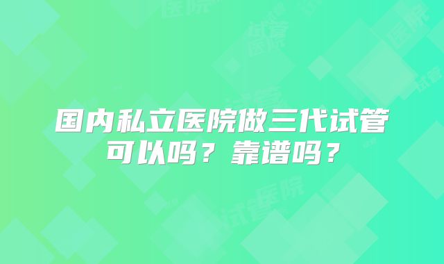 国内私立医院做三代试管可以吗？靠谱吗？