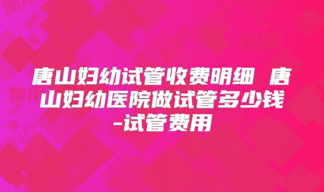 唐山妇幼试管收费明细 唐山妇幼医院做试管多少钱-试管费用