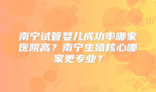 南宁试管婴儿成功率哪家医院高？南宁生殖核心哪家更专业？