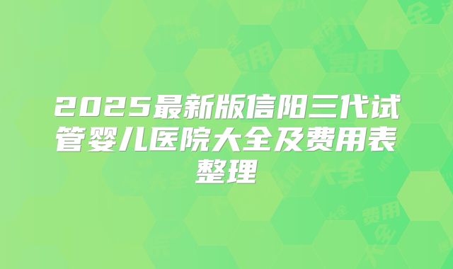 2025最新版信阳三代试管婴儿医院大全及费用表整理