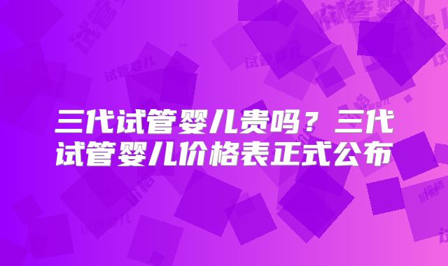 三代试管婴儿贵吗？三代试管婴儿价格表正式公布