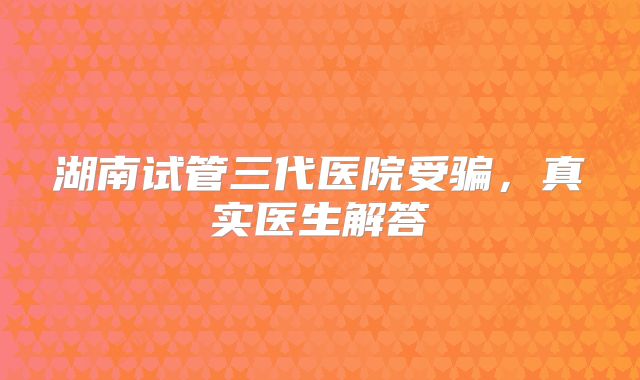 湖南试管三代医院受骗，真实医生解答