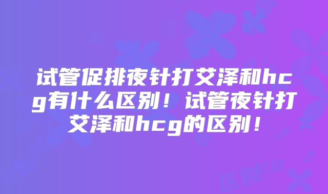试管促排夜针打艾泽和hcg有什么区别！试管夜针打艾泽和hcg的区别！