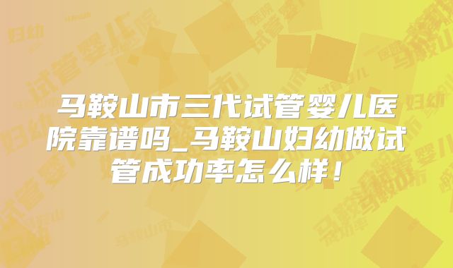 马鞍山市三代试管婴儿医院靠谱吗_马鞍山妇幼做试管成功率怎么样！