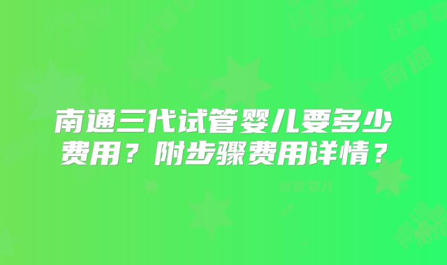 南通三代试管婴儿要多少费用？附步骤费用详情？