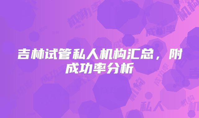 吉林试管私人机构汇总，附成功率分析