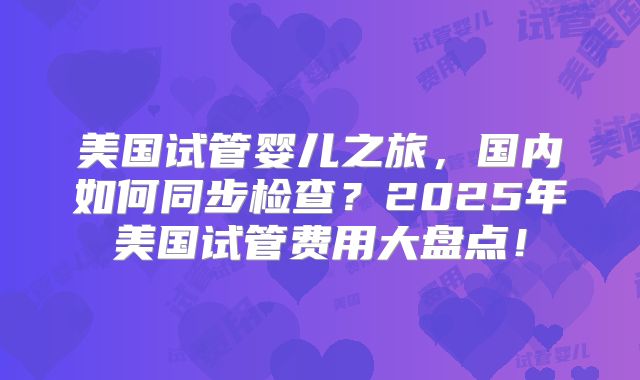 美国试管婴儿之旅,国内如何同步检查?2025年美国试管费用大盘点!