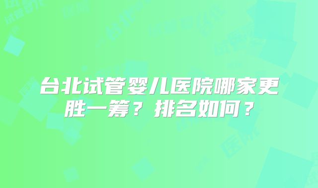 台北试管婴儿医院哪家更胜一筹？排名如何？
