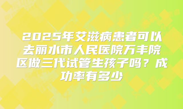 2025年艾滋病患者可以去丽水市人民医院万丰院区做三代试管生孩子吗?成功率有多少