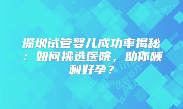 深圳试管婴儿成功率揭秘：如何挑选医院，助你顺利好孕？
