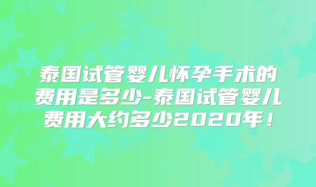 泰国试管婴儿怀孕手术的费用是多少-泰国试管婴儿费用大约多少2020年！