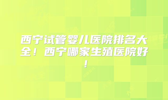 西宁试管婴儿医院排名大全！西宁哪家生殖医院好！