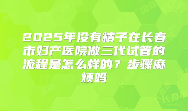 2025年没有精子在长春市妇产医院做三代试管的流程是怎么样的?步骤麻烦吗