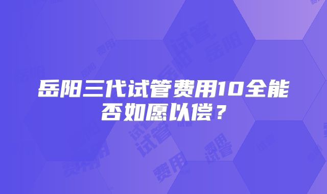 岳阳三代试管费用10全能否如愿以偿？