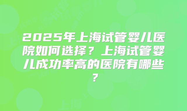 2025年上海试管婴儿医院如何选择？上海试管婴儿成功率高的医院有哪些？