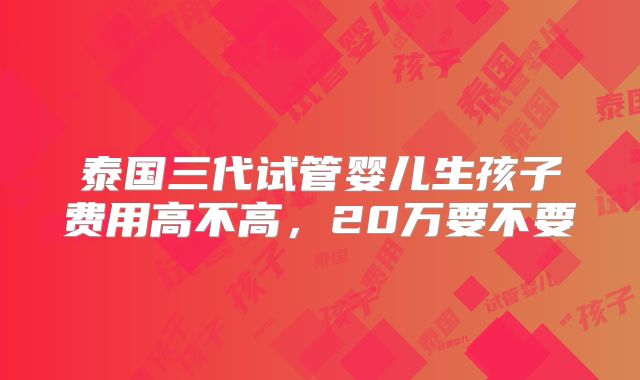 泰国三代试管婴儿生孩子费用高不高，20万要不要