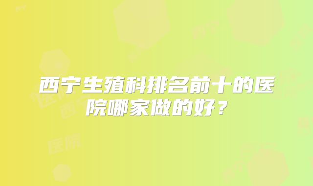 西宁生殖科排名前十的医院哪家做的好？