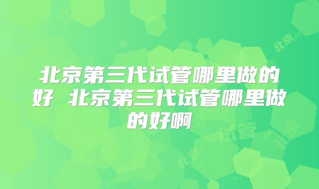 北京第三代试管哪里做的好 北京第三代试管哪里做的好啊