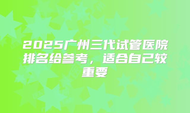2025广州三代试管医院排名给参考，适合自己较重要