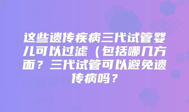 这些遗传疾病三代试管婴儿可以过滤（包括哪几方面？三代试管可以避免遗传病吗？