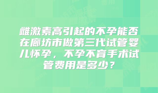 雌激素高引起的不孕能否在廊坊市做第三代试管婴儿怀孕，不孕不育手术试管费用是多少？