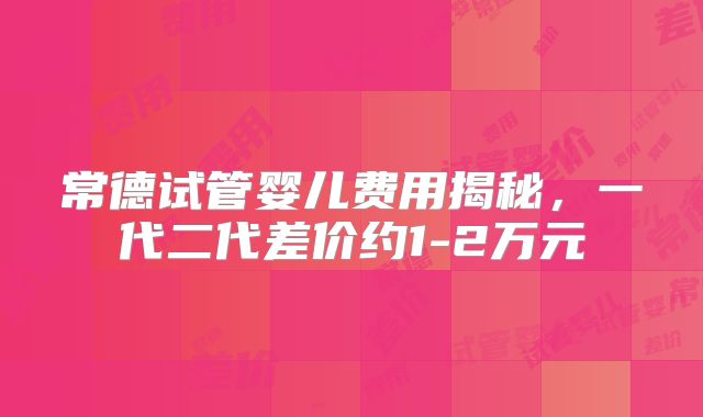 常德试管婴儿费用揭秘，一代二代差价约1-2万元
