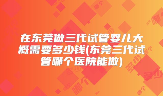 在东莞做三代试管婴儿大概需要多少钱(东莞三代试管哪个医院能做)