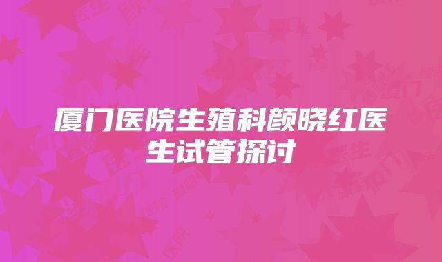 厦门医院生殖科颜晓红医生试管探讨