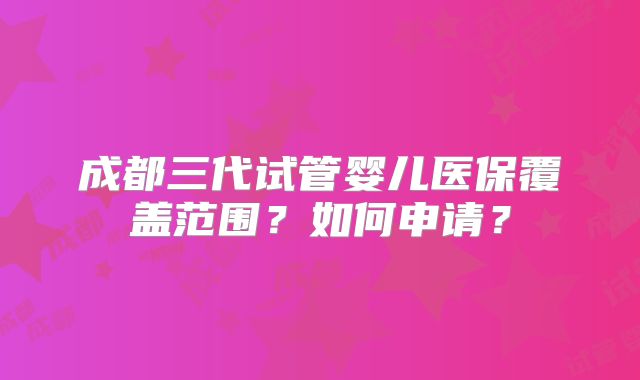 成都三代试管婴儿医保覆盖范围？如何申请？