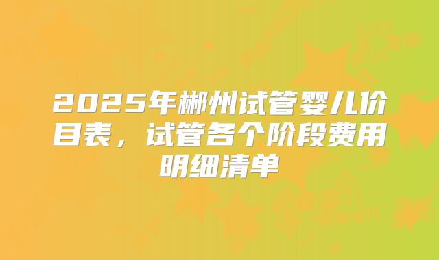 2025年郴州试管婴儿价目表，试管各个阶段费用明细清单