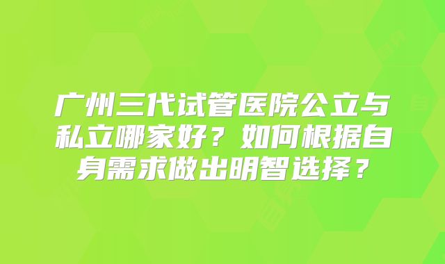 广州三代试管医院公立与私立哪家好？如何根据自身需求做出明智选择？