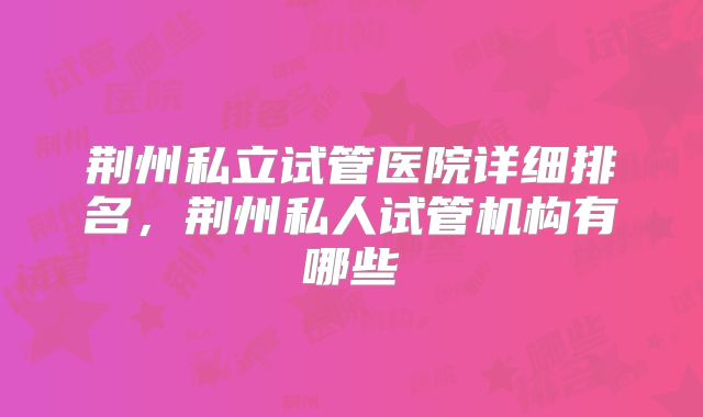 荆州私立试管医院详细排名，荆州私人试管机构有哪些