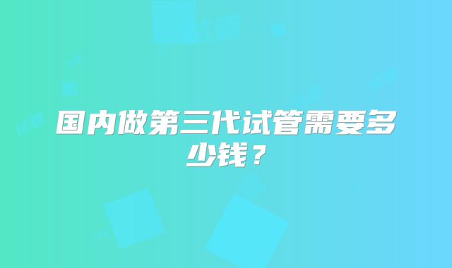 国内做第三代试管需要多少钱？