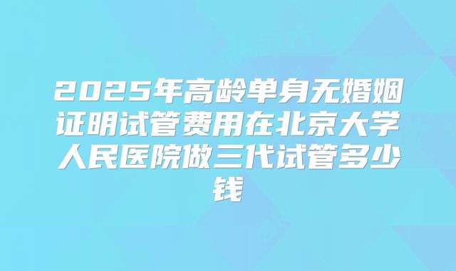 2025年高龄单身无婚姻证明试管费用在北京大学人民医院做三代试管多少钱
