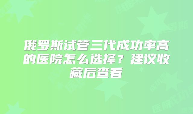 俄罗斯试管三代成功率高的医院怎么选择?建议收藏后查看