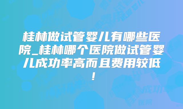 桂林做试管婴儿有哪些医院_桂林哪个医院做试管婴儿成功率高而且费用较低！
