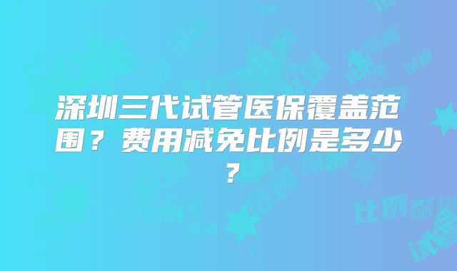 深圳三代试管医保覆盖范围？费用减免比例是多少？