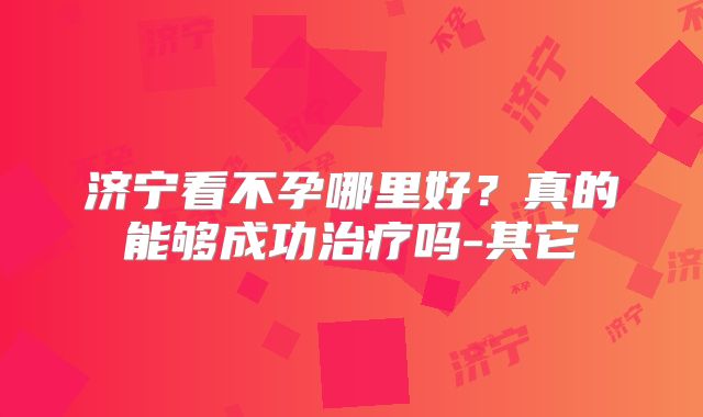 济宁看不孕哪里好?真的能够成功治疗吗-其它