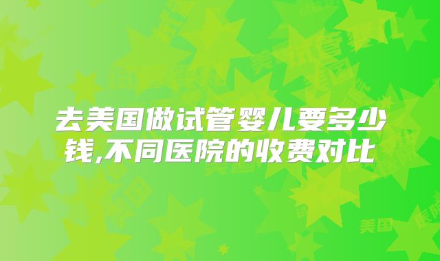 去美国做试管婴儿要多少钱,不同医院的收费对比
