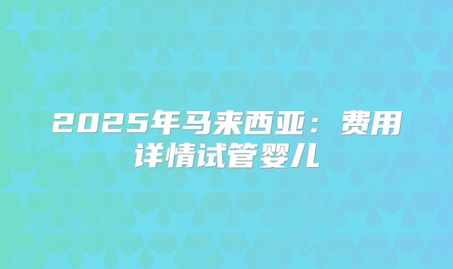 2025年马来西亚:费用详情试管婴儿