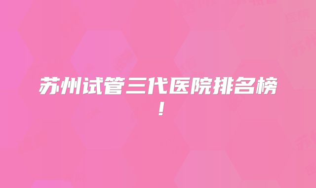 苏州试管三代医院排名榜！