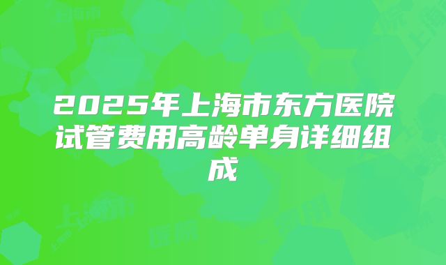 2025年上海市东方医院试管费用高龄单身详细组成