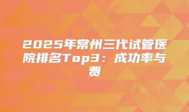 2025年常州三代试管医院排名Top3：成功率与费