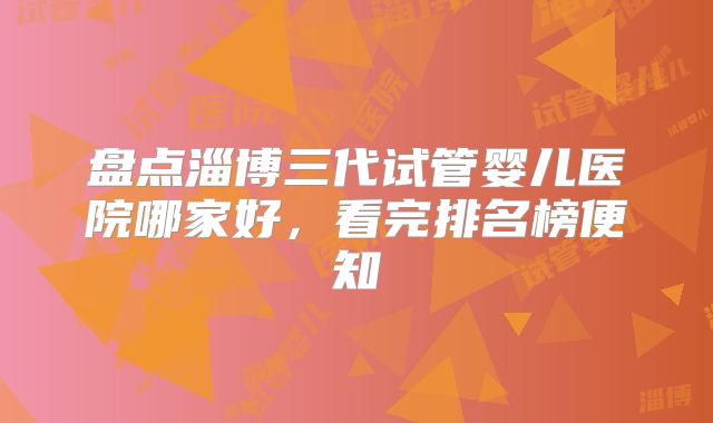 盘点淄博三代试管婴儿医院哪家好，看完排名榜便知