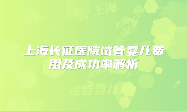 上海长征医院试管婴儿费用及成功率解析