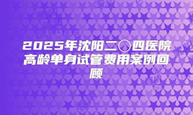 2025年沈阳二〇四医院高龄单身试管费用案例回顾