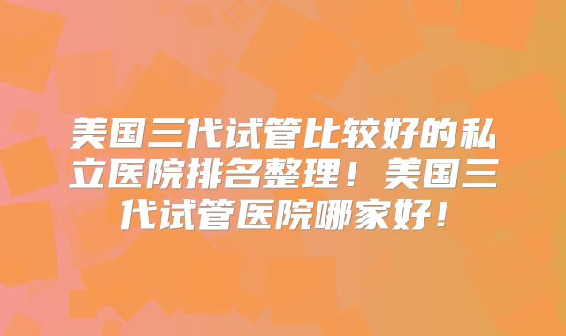 美国三代试管比较好的私立医院排名整理！美国三代试管医院哪家好！