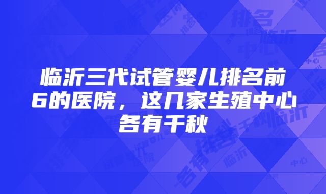 临沂三代试管婴儿排名前6的医院，这几家生殖中心各有千秋